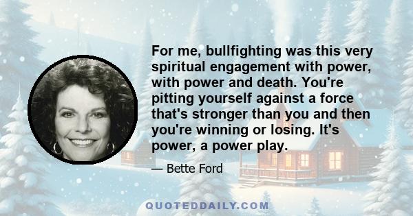 For me, bullfighting was this very spiritual engagement with power, with power and death. You're pitting yourself against a force that's stronger than you and then you're winning or losing. It's power, a power play.