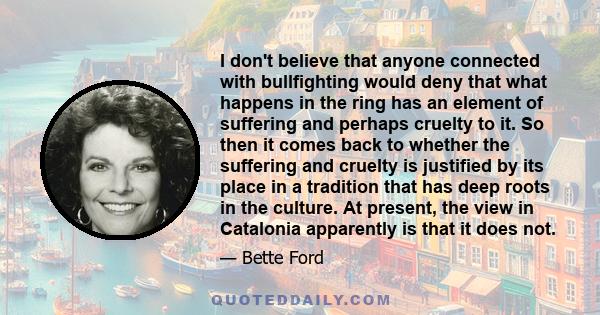 I don't believe that anyone connected with bullfighting would deny that what happens in the ring has an element of suffering and perhaps cruelty to it. So then it comes back to whether the suffering and cruelty is