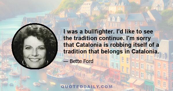 I was a bullfighter. I'd like to see the tradition continue. I'm sorry that Catalonia is robbing itself of a tradition that belongs in Catalonia.