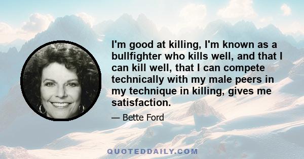 I'm good at killing, I'm known as a bullfighter who kills well, and that I can kill well, that I can compete technically with my male peers in my technique in killing, gives me satisfaction.