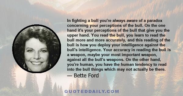 In fighting a bull you're always aware of a paradox concerning your perceptions of the bull. On the one hand it's your perceptions of the bull that give you the upper hand. You read the bull, you learn to read the bull