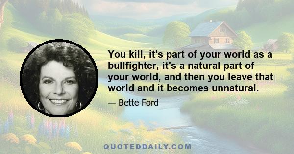 You kill, it's part of your world as a bullfighter, it's a natural part of your world, and then you leave that world and it becomes unnatural.