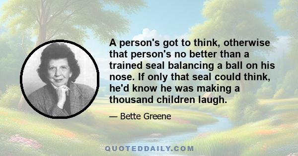 A person's got to think, otherwise that person's no better than a trained seal balancing a ball on his nose. If only that seal could think, he'd know he was making a thousand children laugh.