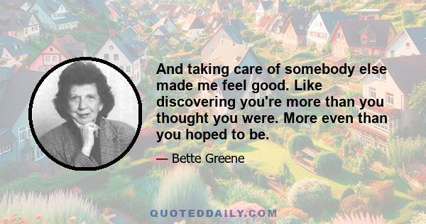 And taking care of somebody else made me feel good. Like discovering you're more than you thought you were. More even than you hoped to be.