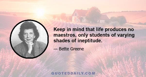 Keep in mind that life produces no maestros, only students of varying shades of ineptitude.