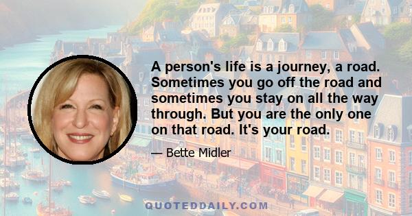 A person's life is a journey, a road. Sometimes you go off the road and sometimes you stay on all the way through. But you are the only one on that road. It's your road.