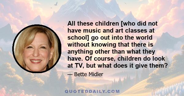 All these children [who did not have music and art classes at school] go out into the world without knowing that there is anything other than what they have. Of course, children do look at TV, but what does it give them?