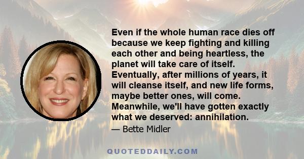 Even if the whole human race dies off because we keep fighting and killing each other and being heartless, the planet will take care of itself. Eventually, after millions of years, it will cleanse itself, and new life