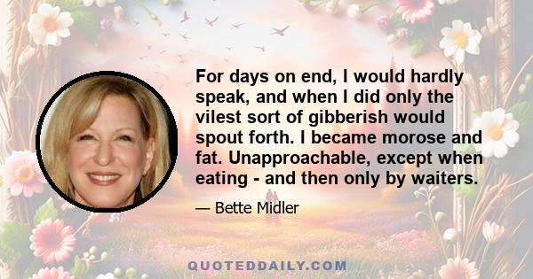 For days on end, I would hardly speak, and when I did only the vilest sort of gibberish would spout forth. I became morose and fat. Unapproachable, except when eating - and then only by waiters.