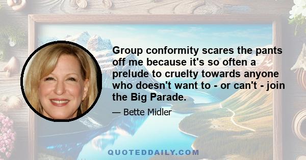 Group conformity scares the pants off me because it's so often a prelude to cruelty towards anyone who doesn't want to - or can't - join the Big Parade.