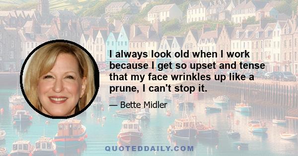 I always look old when I work because I get so upset and tense that my face wrinkles up like a prune, I can't stop it.