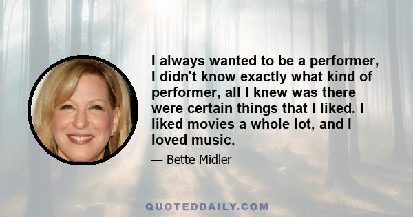 I always wanted to be a performer, I didn't know exactly what kind of performer, all I knew was there were certain things that I liked. I liked movies a whole lot, and I loved music.