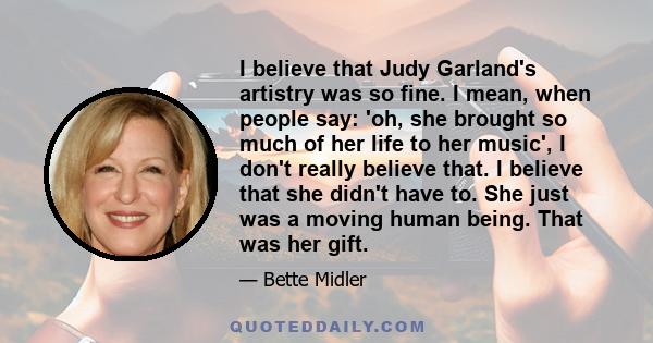 I believe that Judy Garland's artistry was so fine. I mean, when people say: 'oh, she brought so much of her life to her music', I don't really believe that. I believe that she didn't have to. She just was a moving