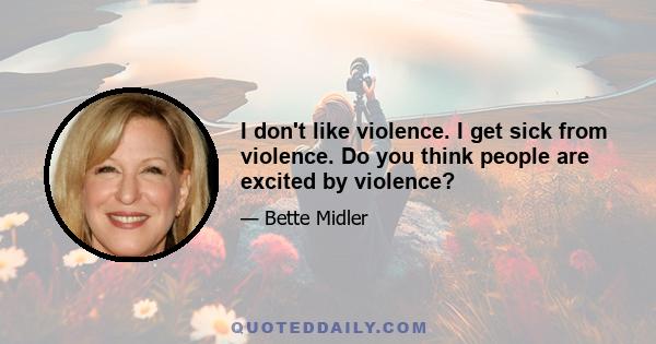 I don't like violence. I get sick from violence. Do you think people are excited by violence?