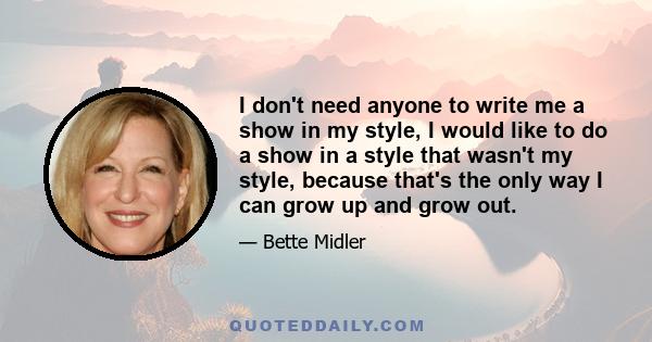 I don't need anyone to write me a show in my style, I would like to do a show in a style that wasn't my style, because that's the only way I can grow up and grow out.