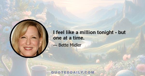 I feel like a million tonight - but one at a time.