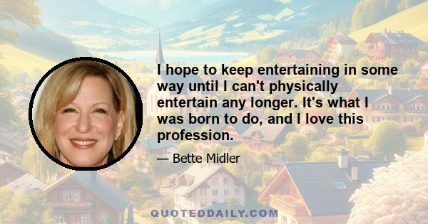 I hope to keep entertaining in some way until I can't physically entertain any longer. It's what I was born to do, and I love this profession.