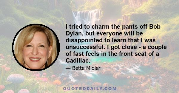 I tried to charm the pants off Bob Dylan, but everyone will be disappointed to learn that I was unsuccessful. I got close - a couple of fast feels in the front seat of a Cadillac.