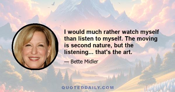 I would much rather watch myself than listen to myself. The moving is second nature, but the listening... that's the art.