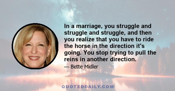 In a marriage, you struggle and struggle and struggle, and then you realize that you have to ride the horse in the direction it's going. You stop trying to pull the reins in another direction.