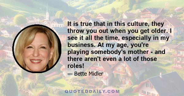 It is true that in this culture, they throw you out when you get older. I see it all the time, especially in my business. At my age, you're playing somebody's mother - and there aren't even a lot of those roles!