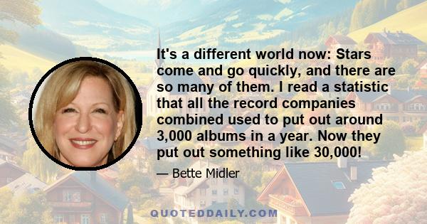 It's a different world now: Stars come and go quickly, and there are so many of them. I read a statistic that all the record companies combined used to put out around 3,000 albums in a year. Now they put out something