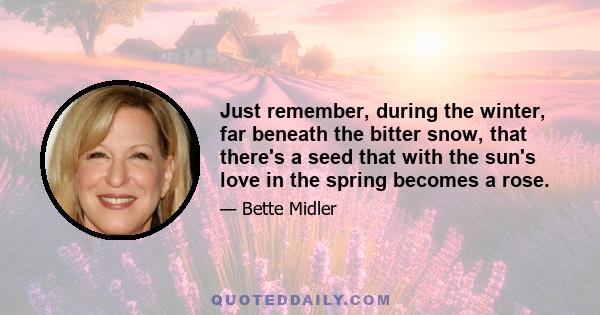 Just remember, during the winter, far beneath the bitter snow, that there's a seed that with the sun's love in the spring becomes a rose.