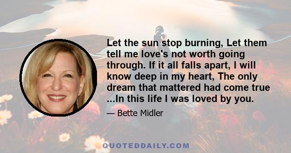 Let the sun stop burning, Let them tell me love's not worth going through. If it all falls apart, I will know deep in my heart, The only dream that mattered had come true ...In this life I was loved by you.