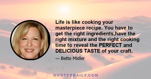 Life is like cooking your masterpiece recipe. You have to get the right ingredients,have the right mixture and the right cooking time to reveal the PERFECT and DELICIOUS TASTE of your craft.