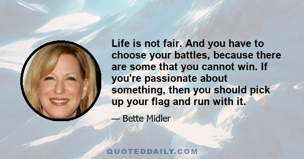 Life is not fair. And you have to choose your battles, because there are some that you cannot win. If you're passionate about something, then you should pick up your flag and run with it.