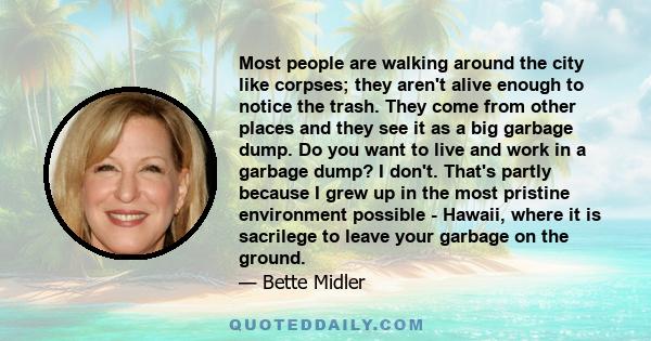 Most people are walking around the city like corpses; they aren't alive enough to notice the trash. They come from other places and they see it as a big garbage dump. Do you want to live and work in a garbage dump? I