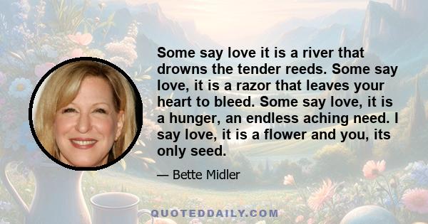 Some say love it is a river that drowns the tender reeds. Some say love, it is a razor that leaves your heart to bleed. Some say love, it is a hunger, an endless aching need. I say love, it is a flower and you, its only 