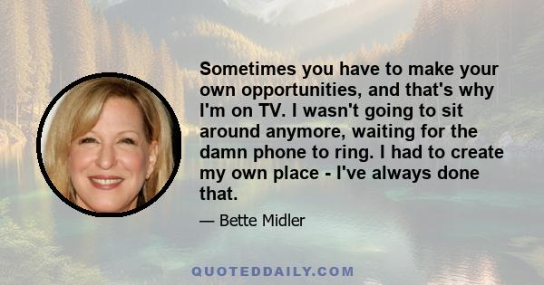 Sometimes you have to make your own opportunities, and that's why I'm on TV. I wasn't going to sit around anymore, waiting for the damn phone to ring. I had to create my own place - I've always done that.