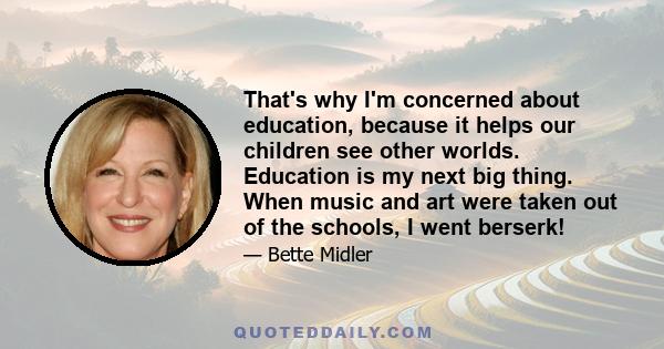 That's why I'm concerned about education, because it helps our children see other worlds. Education is my next big thing. When music and art were taken out of the schools, I went berserk!