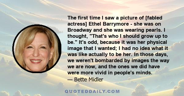 The first time I saw a picture of [fabled actress] Ethel Barrymore - she was on Broadway and she was wearing pearls. I thought, That's who I should grow up to be. It's odd, because it was her physical image that I