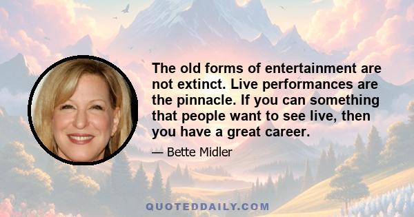 The old forms of entertainment are not extinct. Live performances are the pinnacle. If you can something that people want to see live, then you have a great career.