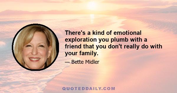 There's a kind of emotional exploration you plumb with a friend that you don't really do with your family.