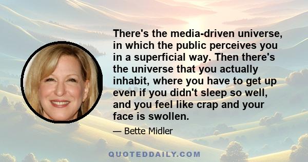 There's the media-driven universe, in which the public perceives you in a superficial way. Then there's the universe that you actually inhabit, where you have to get up even if you didn't sleep so well, and you feel