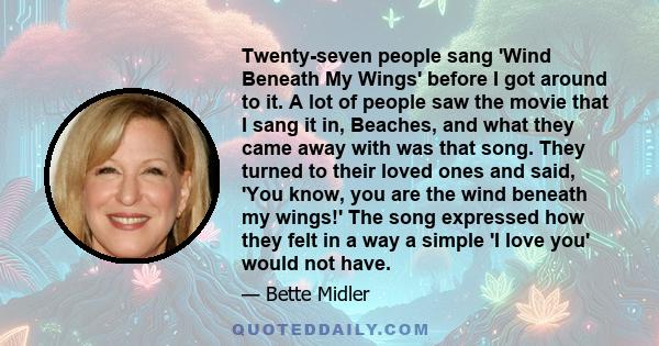 Twenty-seven people sang 'Wind Beneath My Wings' before I got around to it. A lot of people saw the movie that I sang it in, Beaches, and what they came away with was that song. They turned to their loved ones and said, 