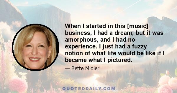 When I started in this [music] business, I had a dream, but it was amorphous, and I had no experience. I just had a fuzzy notion of what life would be like if I became what I pictured.