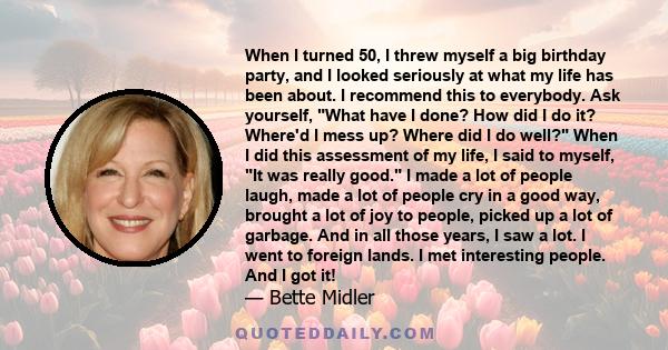 When I turned 50, I threw myself a big birthday party, and I looked seriously at what my life has been about. I recommend this to everybody. Ask yourself, What have I done? How did I do it? Where'd I mess up? Where did