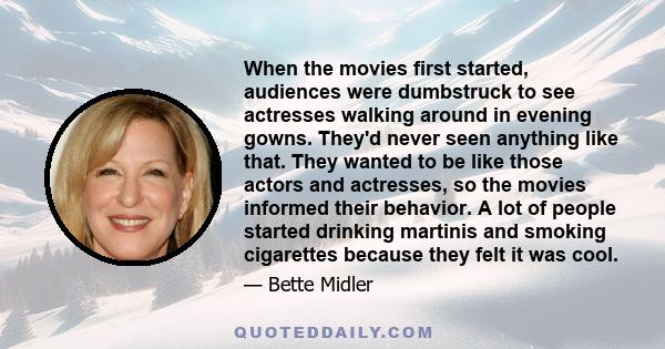 When the movies first started, audiences were dumbstruck to see actresses walking around in evening gowns. They'd never seen anything like that. They wanted to be like those actors and actresses, so the movies informed