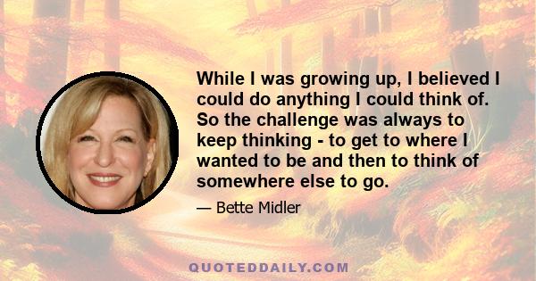 While I was growing up, I believed I could do anything I could think of. So the challenge was always to keep thinking - to get to where I wanted to be and then to think of somewhere else to go.