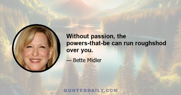 Without passion, the powers-that-be can run roughshod over you.