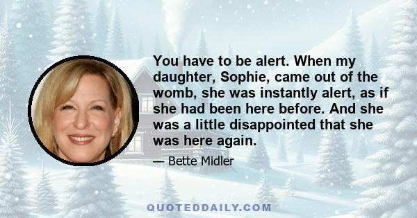 You have to be alert. When my daughter, Sophie, came out of the womb, she was instantly alert, as if she had been here before. And she was a little disappointed that she was here again.