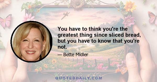 You have to think you're the greatest thing since sliced bread, but you have to know that you're not.