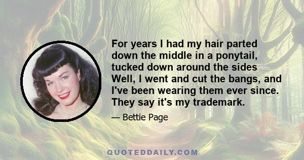 For years I had my hair parted down the middle in a ponytail, tucked down around the sides Well, I went and cut the bangs, and I've been wearing them ever since. They say it's my trademark.