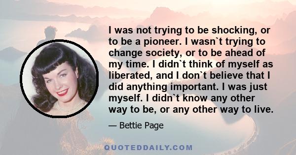 I was not trying to be shocking, or to be a pioneer. I wasn`t trying to change society, or to be ahead of my time. I didn`t think of myself as liberated, and I don`t believe that I did anything important. I was just