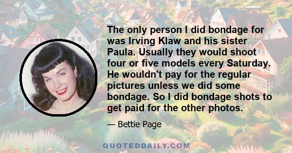 The only person I did bondage for was Irving Klaw and his sister Paula. Usually they would shoot four or five models every Saturday. He wouldn't pay for the regular pictures unless we did some bondage. So I did bondage