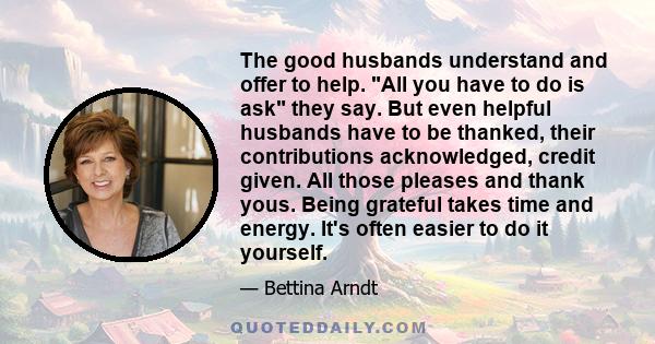 The good husbands understand and offer to help. All you have to do is ask they say. But even helpful husbands have to be thanked, their contributions acknowledged, credit given. All those pleases and thank yous. Being